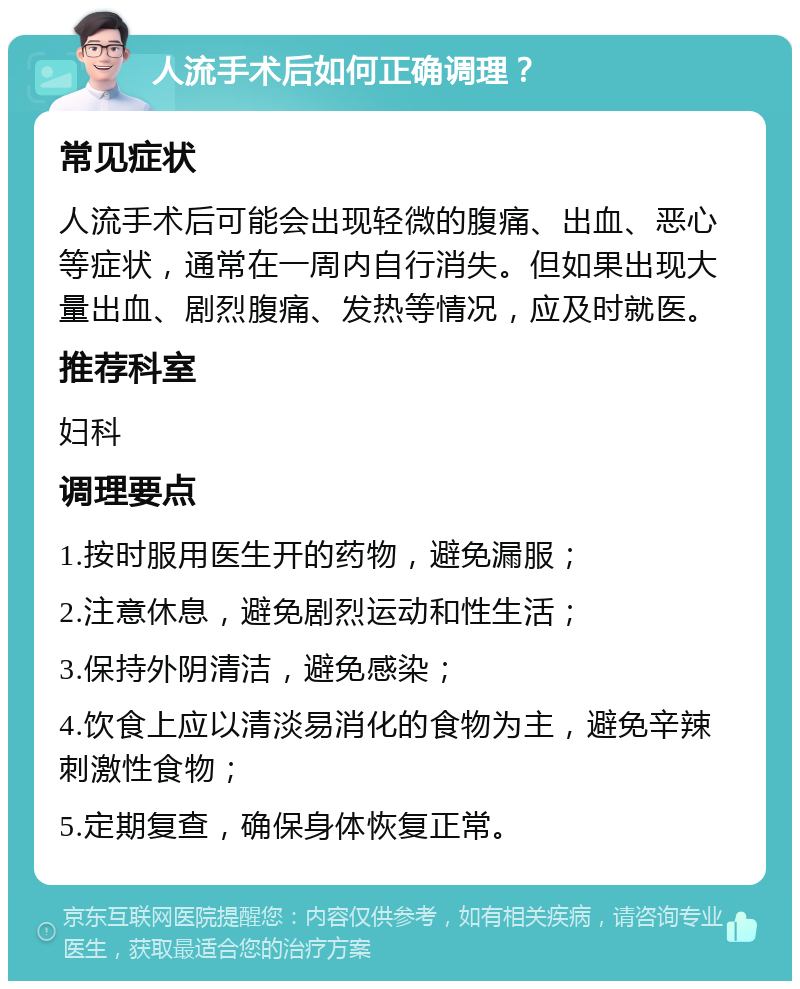 人流手术后如何正确调理？ 常见症状 人流手术后可能会出现轻微的腹痛、出血、恶心等症状，通常在一周内自行消失。但如果出现大量出血、剧烈腹痛、发热等情况，应及时就医。 推荐科室 妇科 调理要点 1.按时服用医生开的药物，避免漏服； 2.注意休息，避免剧烈运动和性生活； 3.保持外阴清洁，避免感染； 4.饮食上应以清淡易消化的食物为主，避免辛辣刺激性食物； 5.定期复查，确保身体恢复正常。