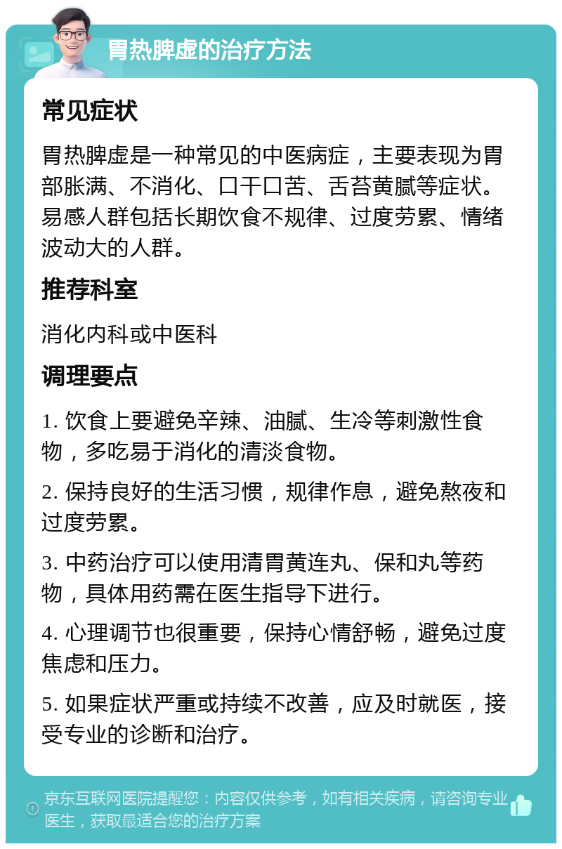 胃热脾虚的治疗方法 常见症状 胃热脾虚是一种常见的中医病症，主要表现为胃部胀满、不消化、口干口苦、舌苔黄腻等症状。易感人群包括长期饮食不规律、过度劳累、情绪波动大的人群。 推荐科室 消化内科或中医科 调理要点 1. 饮食上要避免辛辣、油腻、生冷等刺激性食物，多吃易于消化的清淡食物。 2. 保持良好的生活习惯，规律作息，避免熬夜和过度劳累。 3. 中药治疗可以使用清胃黄连丸、保和丸等药物，具体用药需在医生指导下进行。 4. 心理调节也很重要，保持心情舒畅，避免过度焦虑和压力。 5. 如果症状严重或持续不改善，应及时就医，接受专业的诊断和治疗。