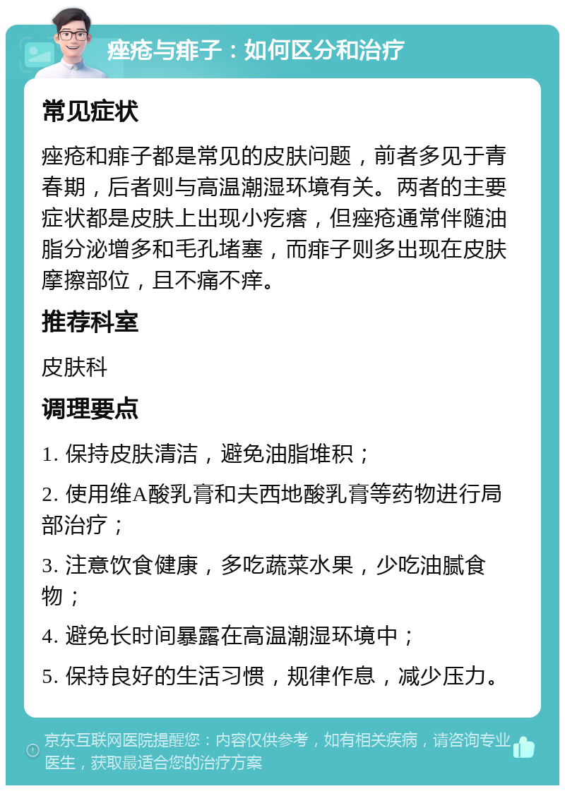 痤疮与痱子：如何区分和治疗 常见症状 痤疮和痱子都是常见的皮肤问题，前者多见于青春期，后者则与高温潮湿环境有关。两者的主要症状都是皮肤上出现小疙瘩，但痤疮通常伴随油脂分泌增多和毛孔堵塞，而痱子则多出现在皮肤摩擦部位，且不痛不痒。 推荐科室 皮肤科 调理要点 1. 保持皮肤清洁，避免油脂堆积； 2. 使用维A酸乳膏和夫西地酸乳膏等药物进行局部治疗； 3. 注意饮食健康，多吃蔬菜水果，少吃油腻食物； 4. 避免长时间暴露在高温潮湿环境中； 5. 保持良好的生活习惯，规律作息，减少压力。