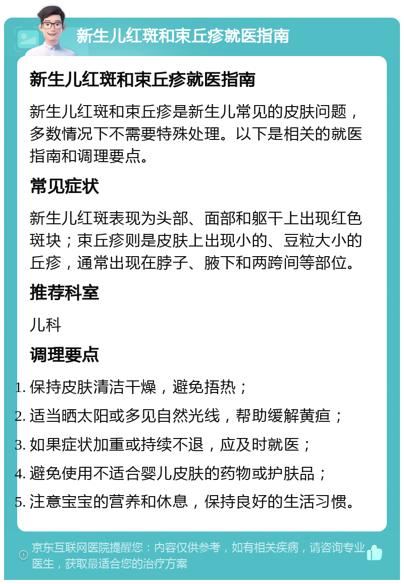 新生儿红斑和束丘疹就医指南 新生儿红斑和束丘疹就医指南 新生儿红斑和束丘疹是新生儿常见的皮肤问题，多数情况下不需要特殊处理。以下是相关的就医指南和调理要点。 常见症状 新生儿红斑表现为头部、面部和躯干上出现红色斑块；束丘疹则是皮肤上出现小的、豆粒大小的丘疹，通常出现在脖子、腋下和两跨间等部位。 推荐科室 儿科 调理要点 保持皮肤清洁干燥，避免捂热； 适当晒太阳或多见自然光线，帮助缓解黄疸； 如果症状加重或持续不退，应及时就医； 避免使用不适合婴儿皮肤的药物或护肤品； 注意宝宝的营养和休息，保持良好的生活习惯。