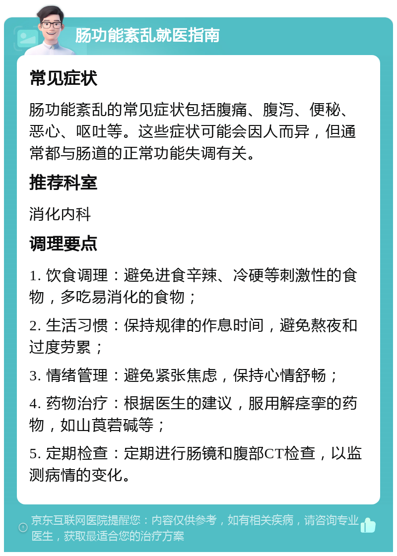 肠功能紊乱就医指南 常见症状 肠功能紊乱的常见症状包括腹痛、腹泻、便秘、恶心、呕吐等。这些症状可能会因人而异，但通常都与肠道的正常功能失调有关。 推荐科室 消化内科 调理要点 1. 饮食调理：避免进食辛辣、冷硬等刺激性的食物，多吃易消化的食物； 2. 生活习惯：保持规律的作息时间，避免熬夜和过度劳累； 3. 情绪管理：避免紧张焦虑，保持心情舒畅； 4. 药物治疗：根据医生的建议，服用解痉挛的药物，如山莨菪碱等； 5. 定期检查：定期进行肠镜和腹部CT检查，以监测病情的变化。