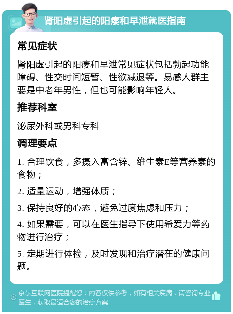 肾阳虚引起的阳痿和早泄就医指南 常见症状 肾阳虚引起的阳痿和早泄常见症状包括勃起功能障碍、性交时间短暂、性欲减退等。易感人群主要是中老年男性，但也可能影响年轻人。 推荐科室 泌尿外科或男科专科 调理要点 1. 合理饮食，多摄入富含锌、维生素E等营养素的食物； 2. 适量运动，增强体质； 3. 保持良好的心态，避免过度焦虑和压力； 4. 如果需要，可以在医生指导下使用希爱力等药物进行治疗； 5. 定期进行体检，及时发现和治疗潜在的健康问题。