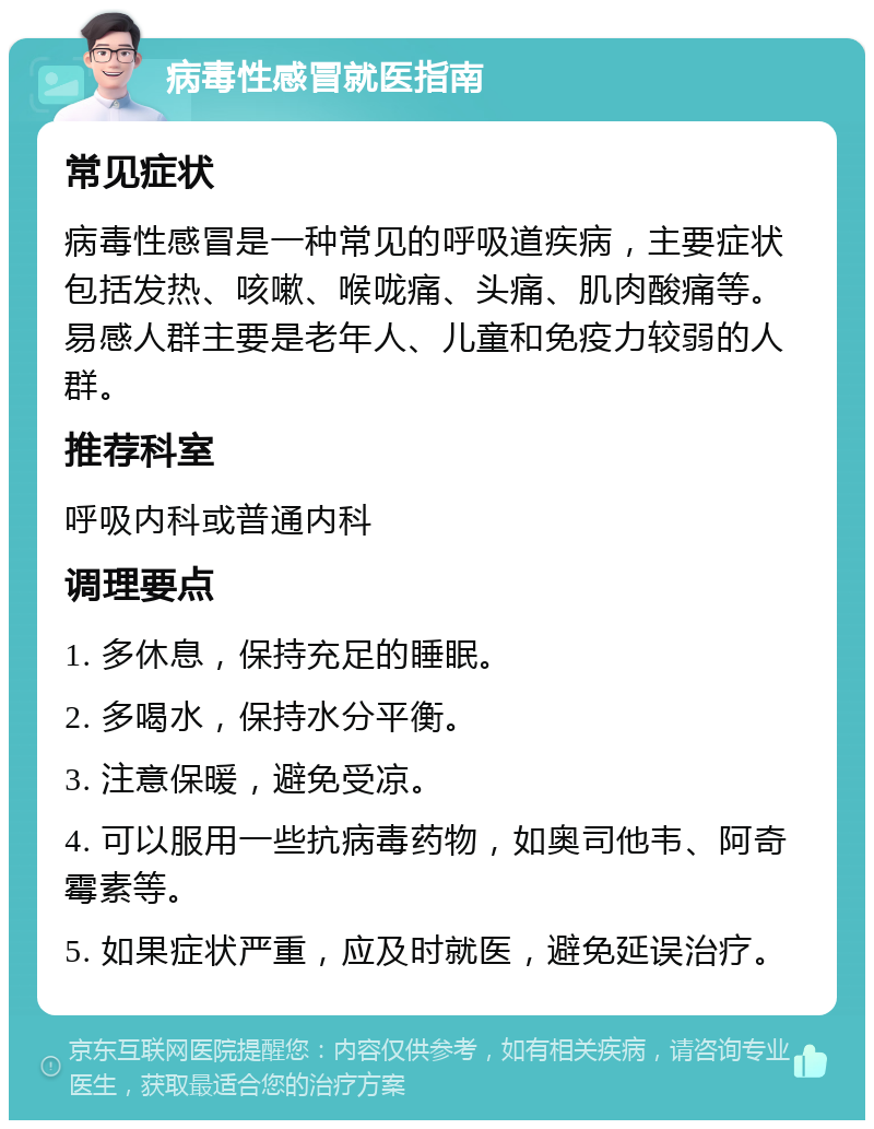 病毒性感冒就医指南 常见症状 病毒性感冒是一种常见的呼吸道疾病，主要症状包括发热、咳嗽、喉咙痛、头痛、肌肉酸痛等。易感人群主要是老年人、儿童和免疫力较弱的人群。 推荐科室 呼吸内科或普通内科 调理要点 1. 多休息，保持充足的睡眠。 2. 多喝水，保持水分平衡。 3. 注意保暖，避免受凉。 4. 可以服用一些抗病毒药物，如奥司他韦、阿奇霉素等。 5. 如果症状严重，应及时就医，避免延误治疗。