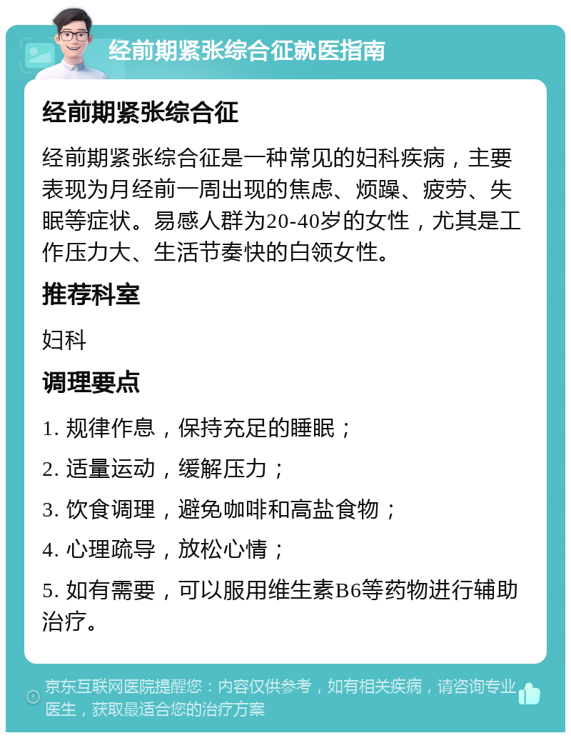 经前期紧张综合征就医指南 经前期紧张综合征 经前期紧张综合征是一种常见的妇科疾病，主要表现为月经前一周出现的焦虑、烦躁、疲劳、失眠等症状。易感人群为20-40岁的女性，尤其是工作压力大、生活节奏快的白领女性。 推荐科室 妇科 调理要点 1. 规律作息，保持充足的睡眠； 2. 适量运动，缓解压力； 3. 饮食调理，避免咖啡和高盐食物； 4. 心理疏导，放松心情； 5. 如有需要，可以服用维生素B6等药物进行辅助治疗。