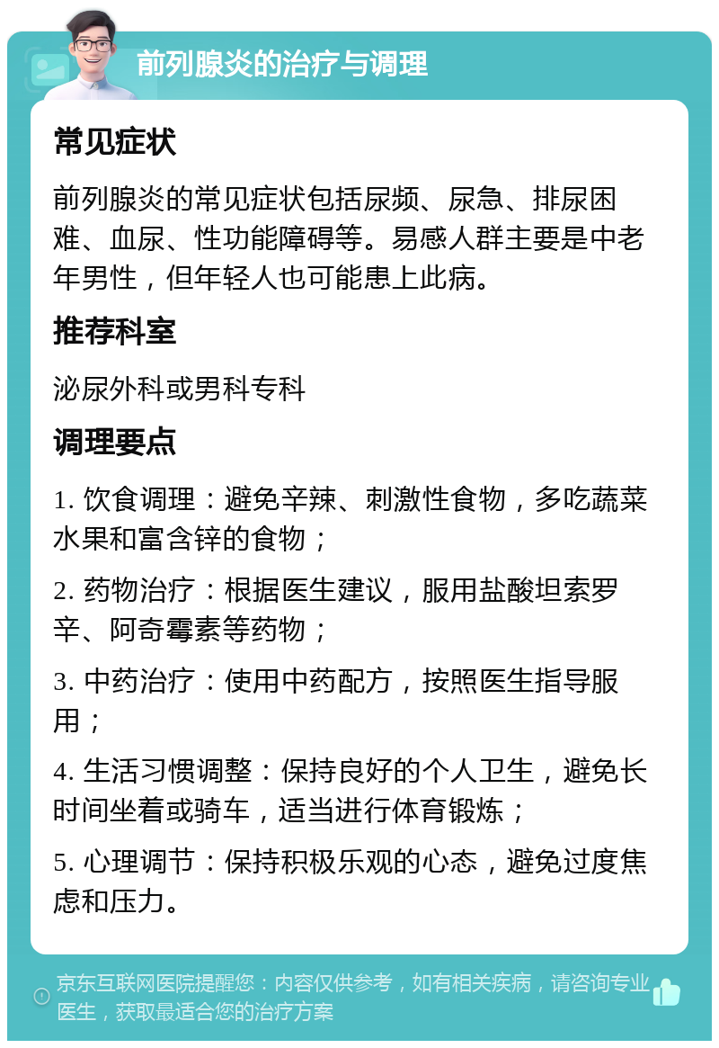 前列腺炎的治疗与调理 常见症状 前列腺炎的常见症状包括尿频、尿急、排尿困难、血尿、性功能障碍等。易感人群主要是中老年男性，但年轻人也可能患上此病。 推荐科室 泌尿外科或男科专科 调理要点 1. 饮食调理：避免辛辣、刺激性食物，多吃蔬菜水果和富含锌的食物； 2. 药物治疗：根据医生建议，服用盐酸坦索罗辛、阿奇霉素等药物； 3. 中药治疗：使用中药配方，按照医生指导服用； 4. 生活习惯调整：保持良好的个人卫生，避免长时间坐着或骑车，适当进行体育锻炼； 5. 心理调节：保持积极乐观的心态，避免过度焦虑和压力。