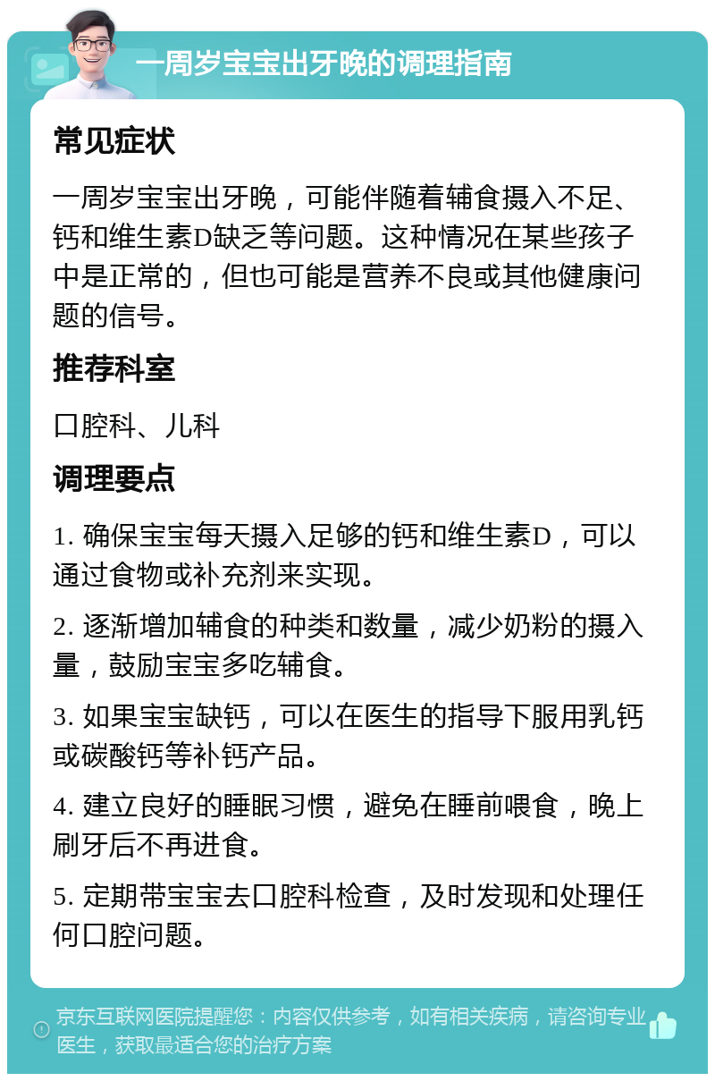 一周岁宝宝出牙晚的调理指南 常见症状 一周岁宝宝出牙晚，可能伴随着辅食摄入不足、钙和维生素D缺乏等问题。这种情况在某些孩子中是正常的，但也可能是营养不良或其他健康问题的信号。 推荐科室 口腔科、儿科 调理要点 1. 确保宝宝每天摄入足够的钙和维生素D，可以通过食物或补充剂来实现。 2. 逐渐增加辅食的种类和数量，减少奶粉的摄入量，鼓励宝宝多吃辅食。 3. 如果宝宝缺钙，可以在医生的指导下服用乳钙或碳酸钙等补钙产品。 4. 建立良好的睡眠习惯，避免在睡前喂食，晚上刷牙后不再进食。 5. 定期带宝宝去口腔科检查，及时发现和处理任何口腔问题。