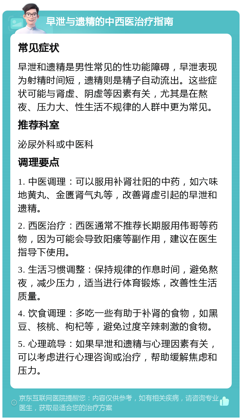 早泄与遗精的中西医治疗指南 常见症状 早泄和遗精是男性常见的性功能障碍，早泄表现为射精时间短，遗精则是精子自动流出。这些症状可能与肾虚、阴虚等因素有关，尤其是在熬夜、压力大、性生活不规律的人群中更为常见。 推荐科室 泌尿外科或中医科 调理要点 1. 中医调理：可以服用补肾壮阳的中药，如六味地黄丸、金匮肾气丸等，改善肾虚引起的早泄和遗精。 2. 西医治疗：西医通常不推荐长期服用伟哥等药物，因为可能会导致阳痿等副作用，建议在医生指导下使用。 3. 生活习惯调整：保持规律的作息时间，避免熬夜，减少压力，适当进行体育锻炼，改善性生活质量。 4. 饮食调理：多吃一些有助于补肾的食物，如黑豆、核桃、枸杞等，避免过度辛辣刺激的食物。 5. 心理疏导：如果早泄和遗精与心理因素有关，可以考虑进行心理咨询或治疗，帮助缓解焦虑和压力。