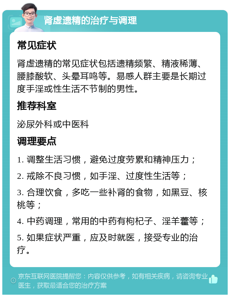 肾虚遗精的治疗与调理 常见症状 肾虚遗精的常见症状包括遗精频繁、精液稀薄、腰膝酸软、头晕耳鸣等。易感人群主要是长期过度手淫或性生活不节制的男性。 推荐科室 泌尿外科或中医科 调理要点 1. 调整生活习惯，避免过度劳累和精神压力； 2. 戒除不良习惯，如手淫、过度性生活等； 3. 合理饮食，多吃一些补肾的食物，如黑豆、核桃等； 4. 中药调理，常用的中药有枸杞子、淫羊藿等； 5. 如果症状严重，应及时就医，接受专业的治疗。