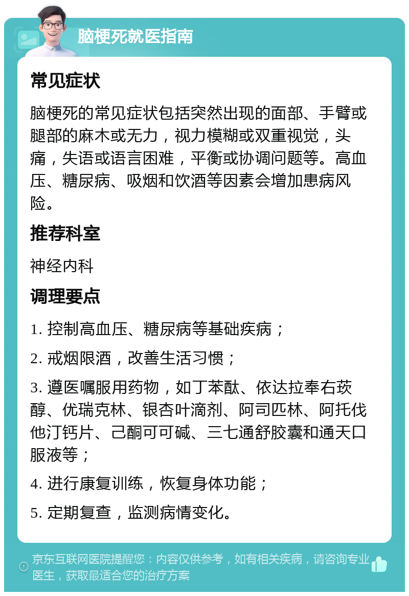 脑梗死就医指南 常见症状 脑梗死的常见症状包括突然出现的面部、手臂或腿部的麻木或无力，视力模糊或双重视觉，头痛，失语或语言困难，平衡或协调问题等。高血压、糖尿病、吸烟和饮酒等因素会增加患病风险。 推荐科室 神经内科 调理要点 1. 控制高血压、糖尿病等基础疾病； 2. 戒烟限酒，改善生活习惯； 3. 遵医嘱服用药物，如丁苯酞、依达拉奉右莰醇、优瑞克林、银杏叶滴剂、阿司匹林、阿托伐他汀钙片、己酮可可碱、三七通舒胶囊和通天口服液等； 4. 进行康复训练，恢复身体功能； 5. 定期复查，监测病情变化。