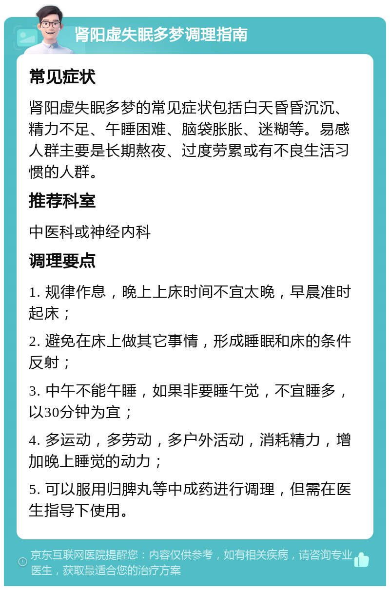 肾阳虚失眠多梦调理指南 常见症状 肾阳虚失眠多梦的常见症状包括白天昏昏沉沉、精力不足、午睡困难、脑袋胀胀、迷糊等。易感人群主要是长期熬夜、过度劳累或有不良生活习惯的人群。 推荐科室 中医科或神经内科 调理要点 1. 规律作息，晚上上床时间不宜太晚，早晨准时起床； 2. 避免在床上做其它事情，形成睡眠和床的条件反射； 3. 中午不能午睡，如果非要睡午觉，不宜睡多，以30分钟为宜； 4. 多运动，多劳动，多户外活动，消耗精力，增加晚上睡觉的动力； 5. 可以服用归脾丸等中成药进行调理，但需在医生指导下使用。