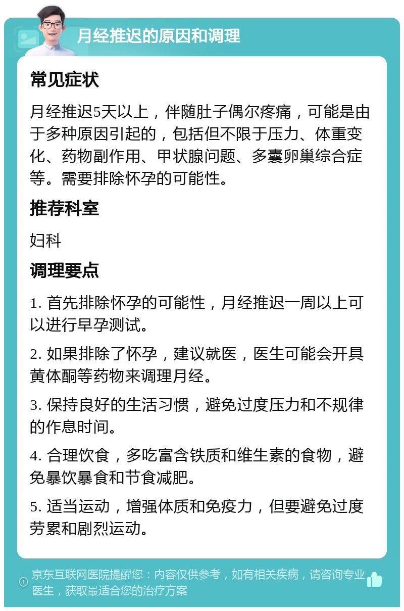 月经推迟的原因和调理 常见症状 月经推迟5天以上，伴随肚子偶尔疼痛，可能是由于多种原因引起的，包括但不限于压力、体重变化、药物副作用、甲状腺问题、多囊卵巢综合症等。需要排除怀孕的可能性。 推荐科室 妇科 调理要点 1. 首先排除怀孕的可能性，月经推迟一周以上可以进行早孕测试。 2. 如果排除了怀孕，建议就医，医生可能会开具黄体酮等药物来调理月经。 3. 保持良好的生活习惯，避免过度压力和不规律的作息时间。 4. 合理饮食，多吃富含铁质和维生素的食物，避免暴饮暴食和节食减肥。 5. 适当运动，增强体质和免疫力，但要避免过度劳累和剧烈运动。