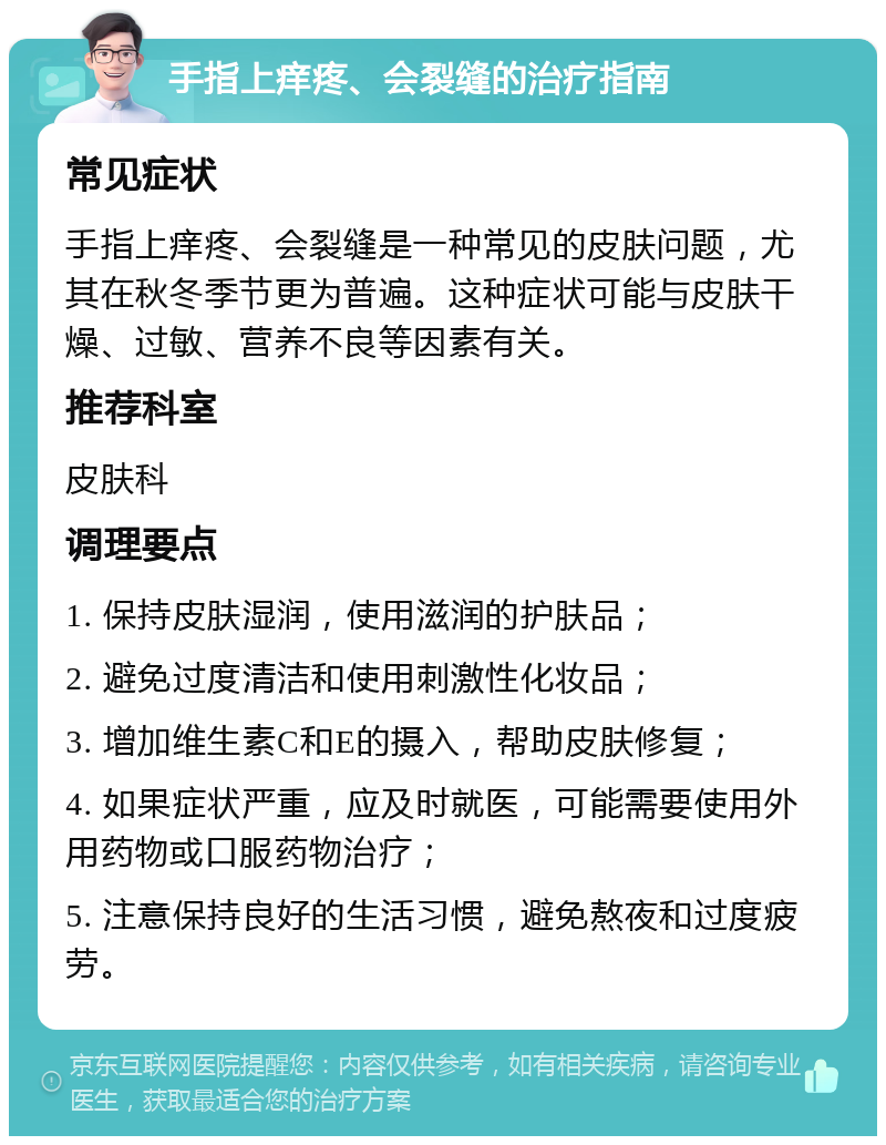 手指上痒疼、会裂缝的治疗指南 常见症状 手指上痒疼、会裂缝是一种常见的皮肤问题，尤其在秋冬季节更为普遍。这种症状可能与皮肤干燥、过敏、营养不良等因素有关。 推荐科室 皮肤科 调理要点 1. 保持皮肤湿润，使用滋润的护肤品； 2. 避免过度清洁和使用刺激性化妆品； 3. 增加维生素C和E的摄入，帮助皮肤修复； 4. 如果症状严重，应及时就医，可能需要使用外用药物或口服药物治疗； 5. 注意保持良好的生活习惯，避免熬夜和过度疲劳。