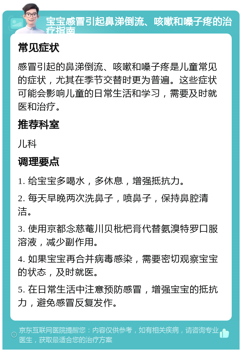 宝宝感冒引起鼻涕倒流、咳嗽和嗓子疼的治疗指南 常见症状 感冒引起的鼻涕倒流、咳嗽和嗓子疼是儿童常见的症状，尤其在季节交替时更为普遍。这些症状可能会影响儿童的日常生活和学习，需要及时就医和治疗。 推荐科室 儿科 调理要点 1. 给宝宝多喝水，多休息，增强抵抗力。 2. 每天早晚两次洗鼻子，喷鼻子，保持鼻腔清洁。 3. 使用京都念慈菴川贝枇杷膏代替氨溴特罗口服溶液，减少副作用。 4. 如果宝宝再合并病毒感染，需要密切观察宝宝的状态，及时就医。 5. 在日常生活中注意预防感冒，增强宝宝的抵抗力，避免感冒反复发作。