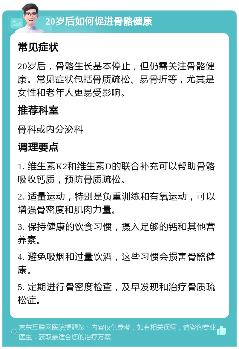 20岁后如何促进骨骼健康 常见症状 20岁后，骨骼生长基本停止，但仍需关注骨骼健康。常见症状包括骨质疏松、易骨折等，尤其是女性和老年人更易受影响。 推荐科室 骨科或内分泌科 调理要点 1. 维生素K2和维生素D的联合补充可以帮助骨骼吸收钙质，预防骨质疏松。 2. 适量运动，特别是负重训练和有氧运动，可以增强骨密度和肌肉力量。 3. 保持健康的饮食习惯，摄入足够的钙和其他营养素。 4. 避免吸烟和过量饮酒，这些习惯会损害骨骼健康。 5. 定期进行骨密度检查，及早发现和治疗骨质疏松症。