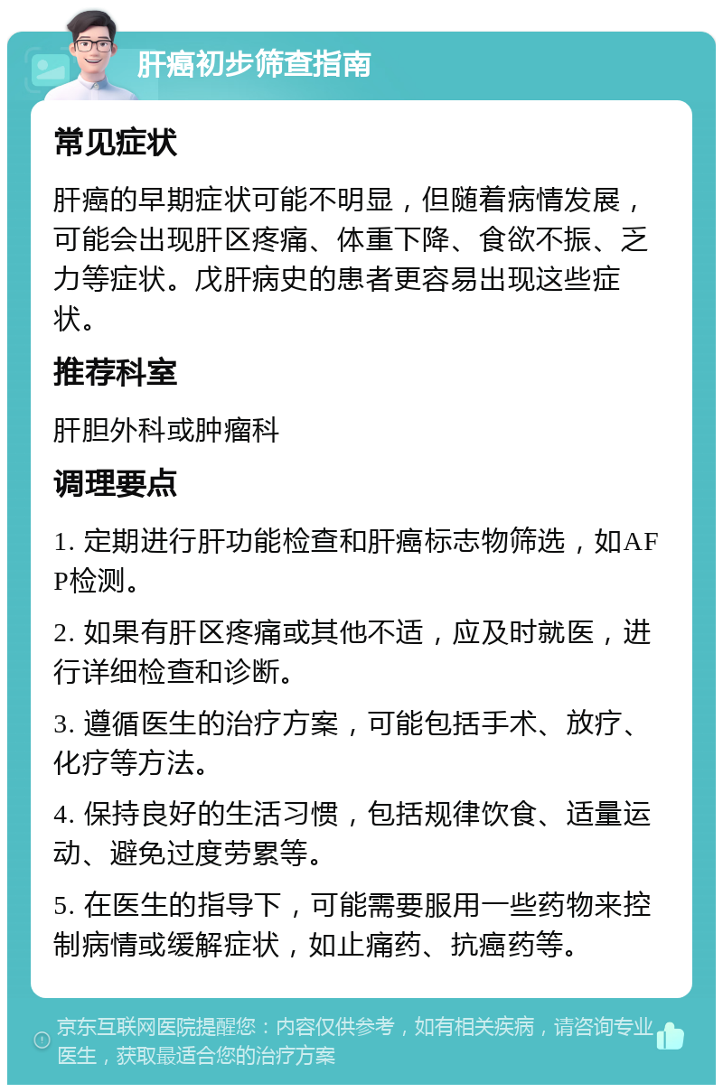 肝癌初步筛查指南 常见症状 肝癌的早期症状可能不明显，但随着病情发展，可能会出现肝区疼痛、体重下降、食欲不振、乏力等症状。戊肝病史的患者更容易出现这些症状。 推荐科室 肝胆外科或肿瘤科 调理要点 1. 定期进行肝功能检查和肝癌标志物筛选，如AFP检测。 2. 如果有肝区疼痛或其他不适，应及时就医，进行详细检查和诊断。 3. 遵循医生的治疗方案，可能包括手术、放疗、化疗等方法。 4. 保持良好的生活习惯，包括规律饮食、适量运动、避免过度劳累等。 5. 在医生的指导下，可能需要服用一些药物来控制病情或缓解症状，如止痛药、抗癌药等。