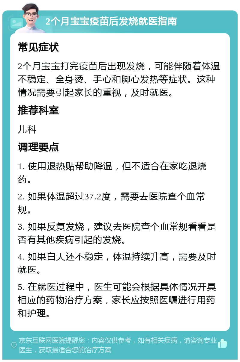 2个月宝宝疫苗后发烧就医指南 常见症状 2个月宝宝打完疫苗后出现发烧，可能伴随着体温不稳定、全身烫、手心和脚心发热等症状。这种情况需要引起家长的重视，及时就医。 推荐科室 儿科 调理要点 1. 使用退热贴帮助降温，但不适合在家吃退烧药。 2. 如果体温超过37.2度，需要去医院查个血常规。 3. 如果反复发烧，建议去医院查个血常规看看是否有其他疾病引起的发烧。 4. 如果白天还不稳定，体温持续升高，需要及时就医。 5. 在就医过程中，医生可能会根据具体情况开具相应的药物治疗方案，家长应按照医嘱进行用药和护理。