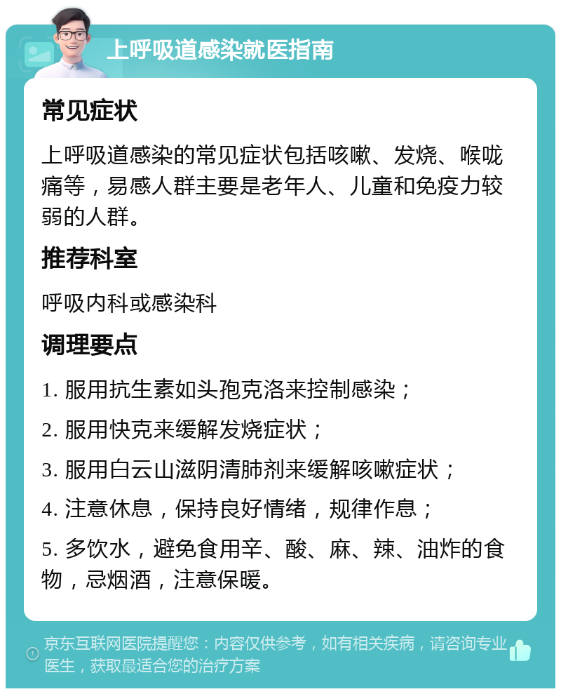 上呼吸道感染就医指南 常见症状 上呼吸道感染的常见症状包括咳嗽、发烧、喉咙痛等，易感人群主要是老年人、儿童和免疫力较弱的人群。 推荐科室 呼吸内科或感染科 调理要点 1. 服用抗生素如头孢克洛来控制感染； 2. 服用快克来缓解发烧症状； 3. 服用白云山滋阴清肺剂来缓解咳嗽症状； 4. 注意休息，保持良好情绪，规律作息； 5. 多饮水，避免食用辛、酸、麻、辣、油炸的食物，忌烟酒，注意保暖。