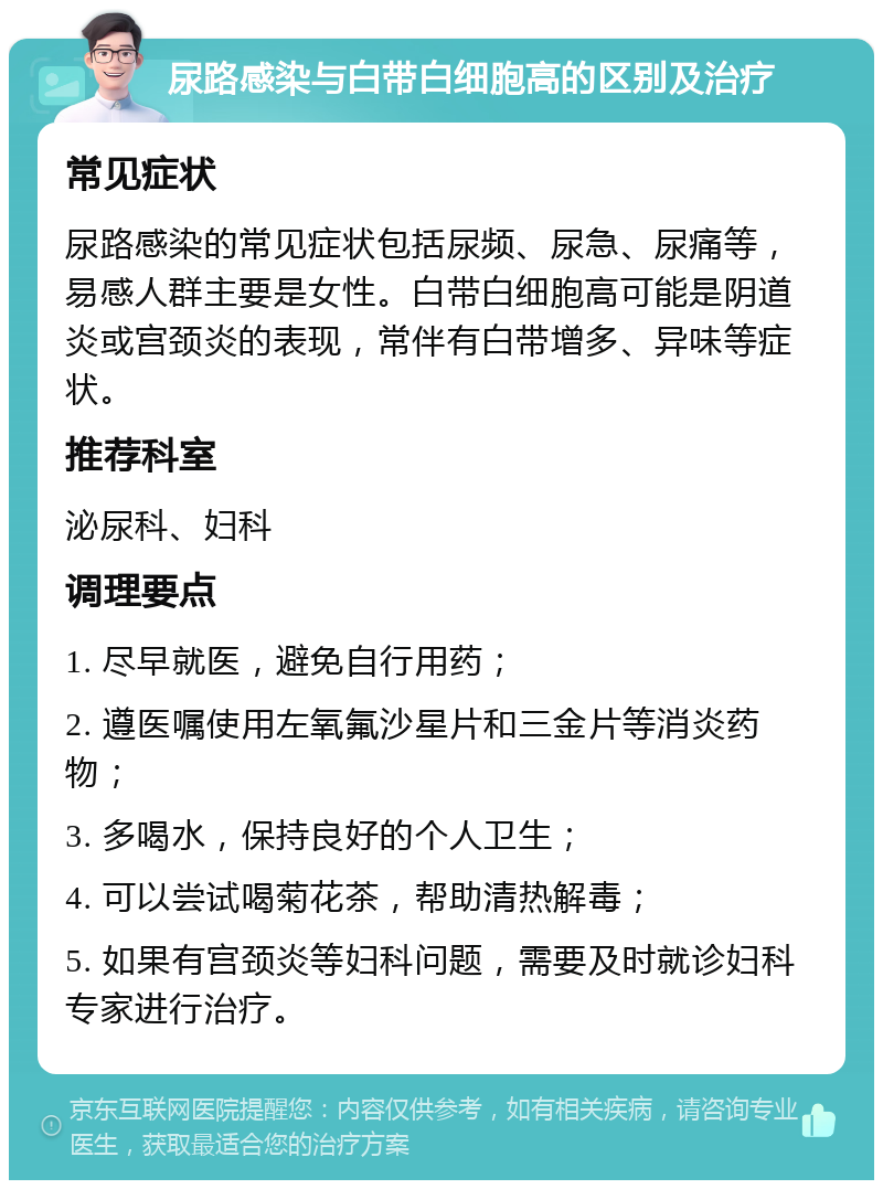 尿路感染与白带白细胞高的区别及治疗 常见症状 尿路感染的常见症状包括尿频、尿急、尿痛等，易感人群主要是女性。白带白细胞高可能是阴道炎或宫颈炎的表现，常伴有白带增多、异味等症状。 推荐科室 泌尿科、妇科 调理要点 1. 尽早就医，避免自行用药； 2. 遵医嘱使用左氧氟沙星片和三金片等消炎药物； 3. 多喝水，保持良好的个人卫生； 4. 可以尝试喝菊花茶，帮助清热解毒； 5. 如果有宫颈炎等妇科问题，需要及时就诊妇科专家进行治疗。