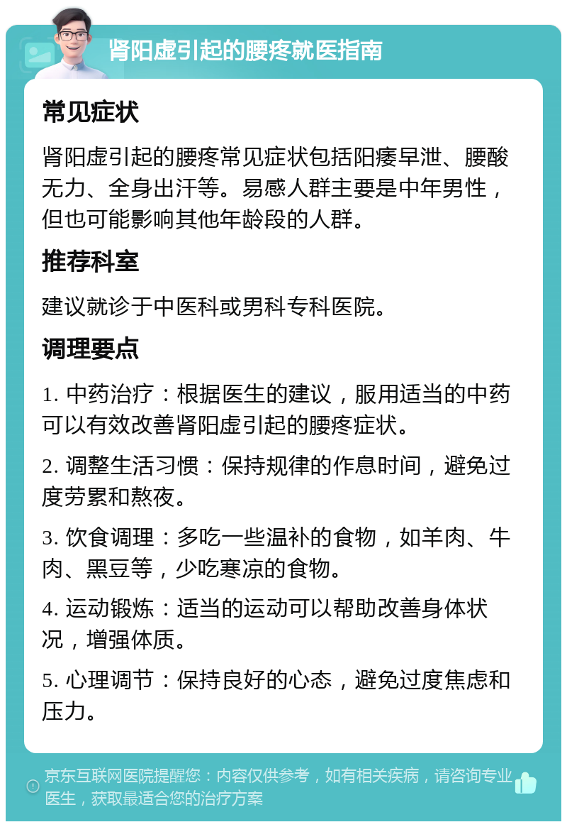 肾阳虚引起的腰疼就医指南 常见症状 肾阳虚引起的腰疼常见症状包括阳痿早泄、腰酸无力、全身出汗等。易感人群主要是中年男性，但也可能影响其他年龄段的人群。 推荐科室 建议就诊于中医科或男科专科医院。 调理要点 1. 中药治疗：根据医生的建议，服用适当的中药可以有效改善肾阳虚引起的腰疼症状。 2. 调整生活习惯：保持规律的作息时间，避免过度劳累和熬夜。 3. 饮食调理：多吃一些温补的食物，如羊肉、牛肉、黑豆等，少吃寒凉的食物。 4. 运动锻炼：适当的运动可以帮助改善身体状况，增强体质。 5. 心理调节：保持良好的心态，避免过度焦虑和压力。