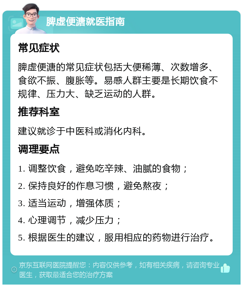 脾虚便溏就医指南 常见症状 脾虚便溏的常见症状包括大便稀薄、次数增多、食欲不振、腹胀等。易感人群主要是长期饮食不规律、压力大、缺乏运动的人群。 推荐科室 建议就诊于中医科或消化内科。 调理要点 1. 调整饮食，避免吃辛辣、油腻的食物； 2. 保持良好的作息习惯，避免熬夜； 3. 适当运动，增强体质； 4. 心理调节，减少压力； 5. 根据医生的建议，服用相应的药物进行治疗。