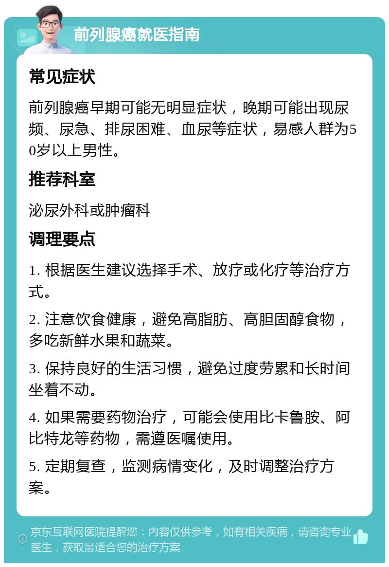 前列腺癌就医指南 常见症状 前列腺癌早期可能无明显症状，晚期可能出现尿频、尿急、排尿困难、血尿等症状，易感人群为50岁以上男性。 推荐科室 泌尿外科或肿瘤科 调理要点 1. 根据医生建议选择手术、放疗或化疗等治疗方式。 2. 注意饮食健康，避免高脂肪、高胆固醇食物，多吃新鲜水果和蔬菜。 3. 保持良好的生活习惯，避免过度劳累和长时间坐着不动。 4. 如果需要药物治疗，可能会使用比卡鲁胺、阿比特龙等药物，需遵医嘱使用。 5. 定期复查，监测病情变化，及时调整治疗方案。