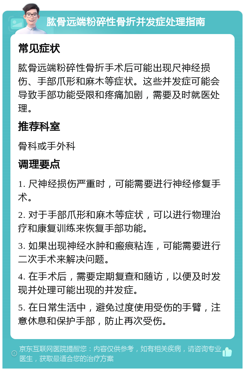 肱骨远端粉碎性骨折并发症处理指南 常见症状 肱骨远端粉碎性骨折手术后可能出现尺神经损伤、手部爪形和麻木等症状。这些并发症可能会导致手部功能受限和疼痛加剧，需要及时就医处理。 推荐科室 骨科或手外科 调理要点 1. 尺神经损伤严重时，可能需要进行神经修复手术。 2. 对于手部爪形和麻木等症状，可以进行物理治疗和康复训练来恢复手部功能。 3. 如果出现神经水肿和瘢痕粘连，可能需要进行二次手术来解决问题。 4. 在手术后，需要定期复查和随访，以便及时发现并处理可能出现的并发症。 5. 在日常生活中，避免过度使用受伤的手臂，注意休息和保护手部，防止再次受伤。