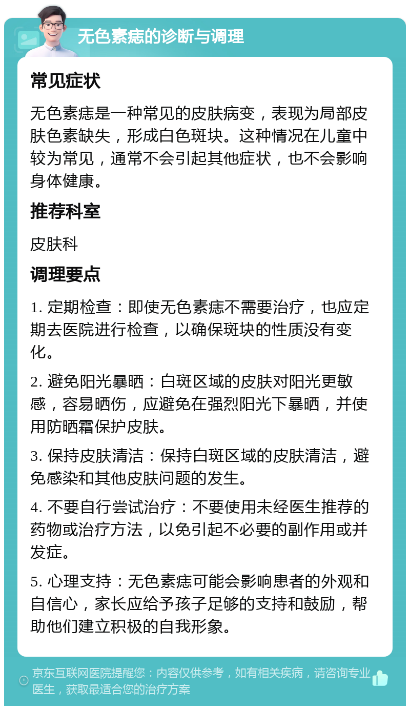 无色素痣的诊断与调理 常见症状 无色素痣是一种常见的皮肤病变，表现为局部皮肤色素缺失，形成白色斑块。这种情况在儿童中较为常见，通常不会引起其他症状，也不会影响身体健康。 推荐科室 皮肤科 调理要点 1. 定期检查：即使无色素痣不需要治疗，也应定期去医院进行检查，以确保斑块的性质没有变化。 2. 避免阳光暴晒：白斑区域的皮肤对阳光更敏感，容易晒伤，应避免在强烈阳光下暴晒，并使用防晒霜保护皮肤。 3. 保持皮肤清洁：保持白斑区域的皮肤清洁，避免感染和其他皮肤问题的发生。 4. 不要自行尝试治疗：不要使用未经医生推荐的药物或治疗方法，以免引起不必要的副作用或并发症。 5. 心理支持：无色素痣可能会影响患者的外观和自信心，家长应给予孩子足够的支持和鼓励，帮助他们建立积极的自我形象。