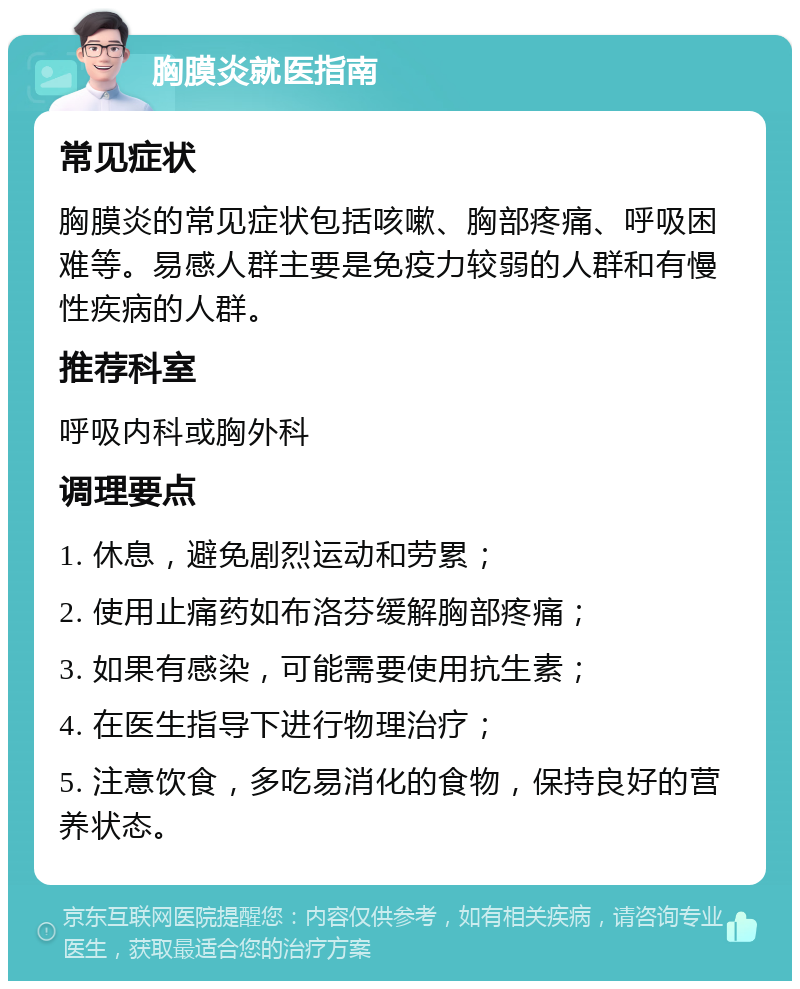 胸膜炎就医指南 常见症状 胸膜炎的常见症状包括咳嗽、胸部疼痛、呼吸困难等。易感人群主要是免疫力较弱的人群和有慢性疾病的人群。 推荐科室 呼吸内科或胸外科 调理要点 1. 休息，避免剧烈运动和劳累； 2. 使用止痛药如布洛芬缓解胸部疼痛； 3. 如果有感染，可能需要使用抗生素； 4. 在医生指导下进行物理治疗； 5. 注意饮食，多吃易消化的食物，保持良好的营养状态。