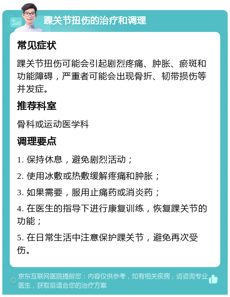 踝关节扭伤的治疗和调理 常见症状 踝关节扭伤可能会引起剧烈疼痛、肿胀、瘀斑和功能障碍，严重者可能会出现骨折、韧带损伤等并发症。 推荐科室 骨科或运动医学科 调理要点 1. 保持休息，避免剧烈活动； 2. 使用冰敷或热敷缓解疼痛和肿胀； 3. 如果需要，服用止痛药或消炎药； 4. 在医生的指导下进行康复训练，恢复踝关节的功能； 5. 在日常生活中注意保护踝关节，避免再次受伤。