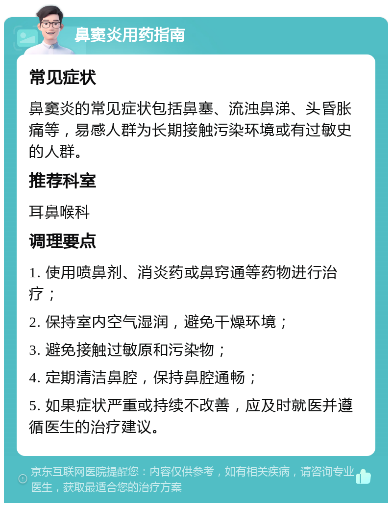 鼻窦炎用药指南 常见症状 鼻窦炎的常见症状包括鼻塞、流浊鼻涕、头昏胀痛等，易感人群为长期接触污染环境或有过敏史的人群。 推荐科室 耳鼻喉科 调理要点 1. 使用喷鼻剂、消炎药或鼻窍通等药物进行治疗； 2. 保持室内空气湿润，避免干燥环境； 3. 避免接触过敏原和污染物； 4. 定期清洁鼻腔，保持鼻腔通畅； 5. 如果症状严重或持续不改善，应及时就医并遵循医生的治疗建议。