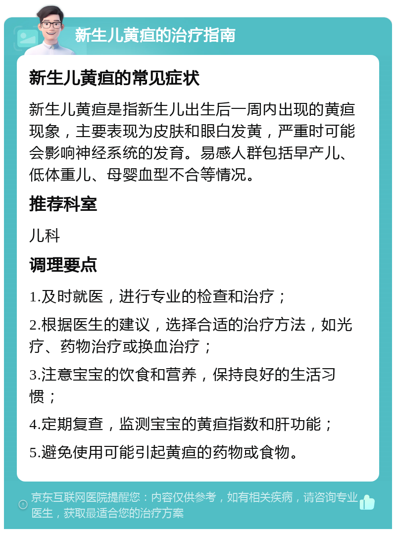 新生儿黄疸的治疗指南 新生儿黄疸的常见症状 新生儿黄疸是指新生儿出生后一周内出现的黄疸现象，主要表现为皮肤和眼白发黄，严重时可能会影响神经系统的发育。易感人群包括早产儿、低体重儿、母婴血型不合等情况。 推荐科室 儿科 调理要点 1.及时就医，进行专业的检查和治疗； 2.根据医生的建议，选择合适的治疗方法，如光疗、药物治疗或换血治疗； 3.注意宝宝的饮食和营养，保持良好的生活习惯； 4.定期复查，监测宝宝的黄疸指数和肝功能； 5.避免使用可能引起黄疸的药物或食物。