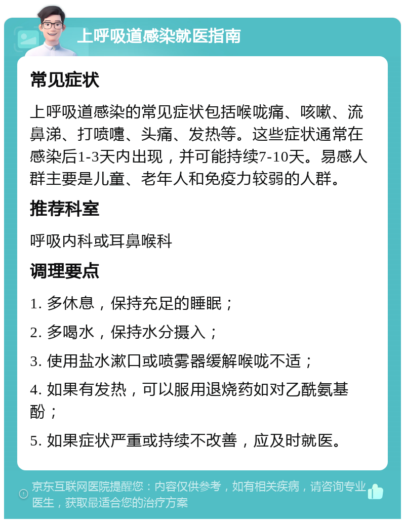 上呼吸道感染就医指南 常见症状 上呼吸道感染的常见症状包括喉咙痛、咳嗽、流鼻涕、打喷嚏、头痛、发热等。这些症状通常在感染后1-3天内出现，并可能持续7-10天。易感人群主要是儿童、老年人和免疫力较弱的人群。 推荐科室 呼吸内科或耳鼻喉科 调理要点 1. 多休息，保持充足的睡眠； 2. 多喝水，保持水分摄入； 3. 使用盐水漱口或喷雾器缓解喉咙不适； 4. 如果有发热，可以服用退烧药如对乙酰氨基酚； 5. 如果症状严重或持续不改善，应及时就医。