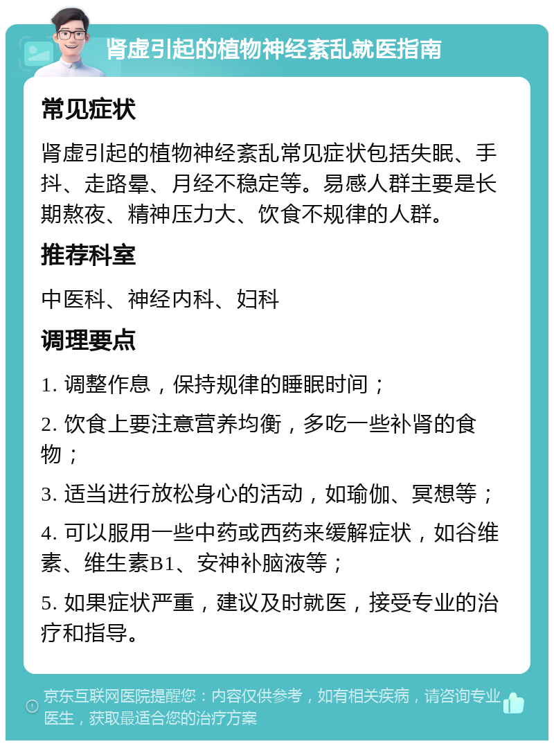 肾虚引起的植物神经紊乱就医指南 常见症状 肾虚引起的植物神经紊乱常见症状包括失眠、手抖、走路晕、月经不稳定等。易感人群主要是长期熬夜、精神压力大、饮食不规律的人群。 推荐科室 中医科、神经内科、妇科 调理要点 1. 调整作息，保持规律的睡眠时间； 2. 饮食上要注意营养均衡，多吃一些补肾的食物； 3. 适当进行放松身心的活动，如瑜伽、冥想等； 4. 可以服用一些中药或西药来缓解症状，如谷维素、维生素B1、安神补脑液等； 5. 如果症状严重，建议及时就医，接受专业的治疗和指导。