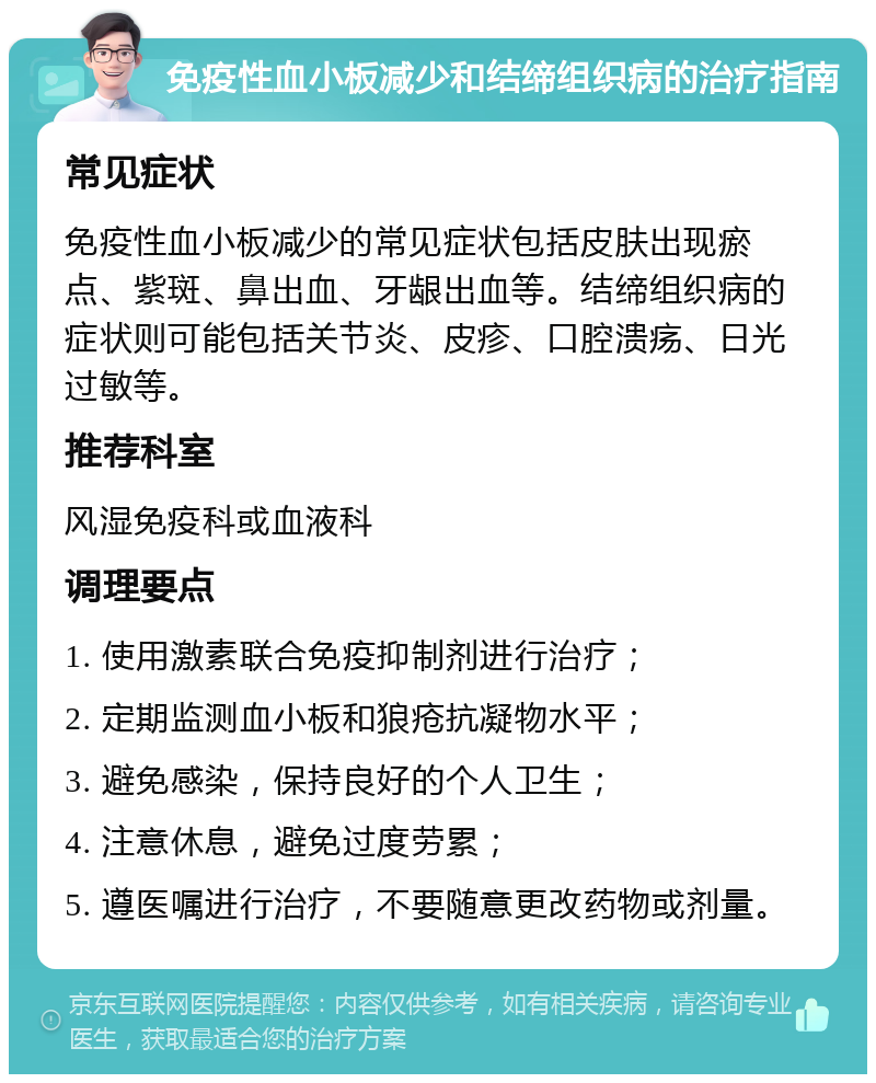 免疫性血小板减少和结缔组织病的治疗指南 常见症状 免疫性血小板减少的常见症状包括皮肤出现瘀点、紫斑、鼻出血、牙龈出血等。结缔组织病的症状则可能包括关节炎、皮疹、口腔溃疡、日光过敏等。 推荐科室 风湿免疫科或血液科 调理要点 1. 使用激素联合免疫抑制剂进行治疗； 2. 定期监测血小板和狼疮抗凝物水平； 3. 避免感染，保持良好的个人卫生； 4. 注意休息，避免过度劳累； 5. 遵医嘱进行治疗，不要随意更改药物或剂量。