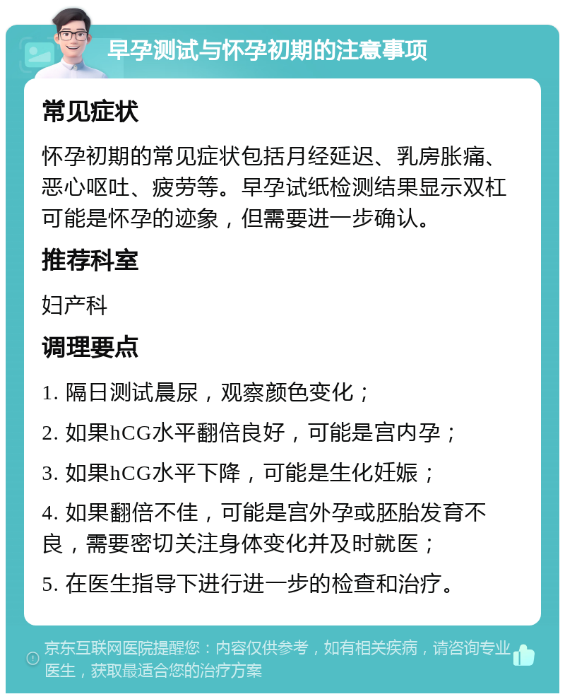 早孕测试与怀孕初期的注意事项 常见症状 怀孕初期的常见症状包括月经延迟、乳房胀痛、恶心呕吐、疲劳等。早孕试纸检测结果显示双杠可能是怀孕的迹象，但需要进一步确认。 推荐科室 妇产科 调理要点 1. 隔日测试晨尿，观察颜色变化； 2. 如果hCG水平翻倍良好，可能是宫内孕； 3. 如果hCG水平下降，可能是生化妊娠； 4. 如果翻倍不佳，可能是宫外孕或胚胎发育不良，需要密切关注身体变化并及时就医； 5. 在医生指导下进行进一步的检查和治疗。