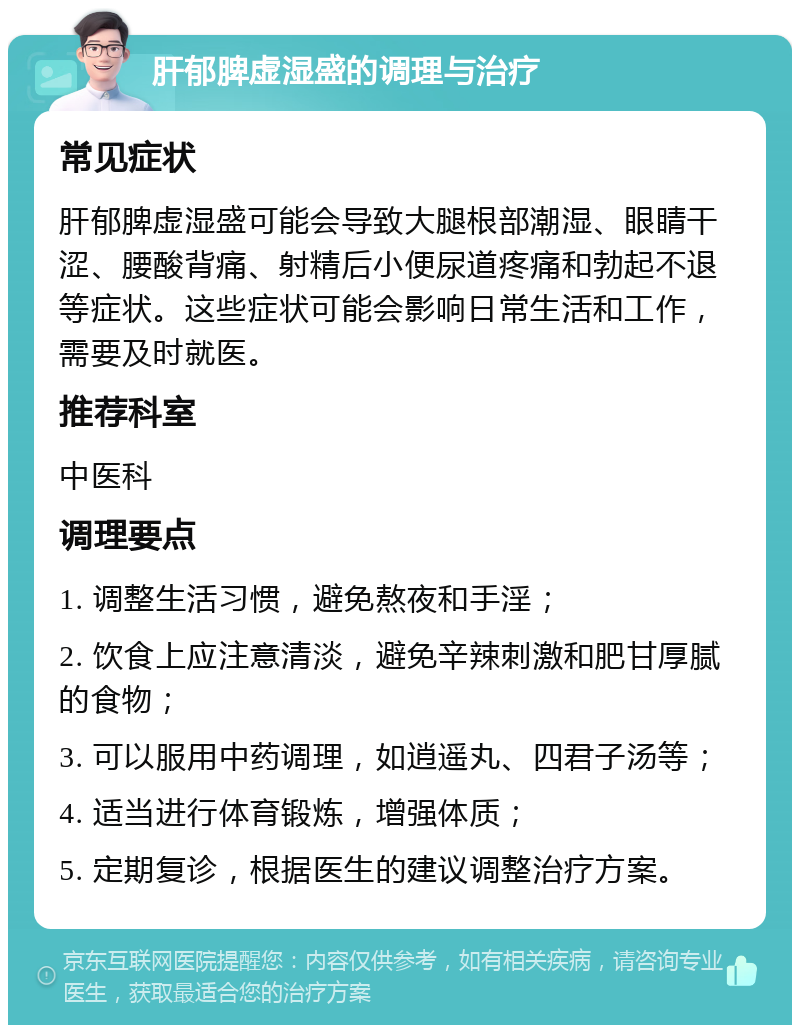 肝郁脾虚湿盛的调理与治疗 常见症状 肝郁脾虚湿盛可能会导致大腿根部潮湿、眼睛干涩、腰酸背痛、射精后小便尿道疼痛和勃起不退等症状。这些症状可能会影响日常生活和工作，需要及时就医。 推荐科室 中医科 调理要点 1. 调整生活习惯，避免熬夜和手淫； 2. 饮食上应注意清淡，避免辛辣刺激和肥甘厚腻的食物； 3. 可以服用中药调理，如逍遥丸、四君子汤等； 4. 适当进行体育锻炼，增强体质； 5. 定期复诊，根据医生的建议调整治疗方案。