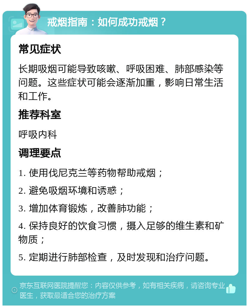 戒烟指南：如何成功戒烟？ 常见症状 长期吸烟可能导致咳嗽、呼吸困难、肺部感染等问题。这些症状可能会逐渐加重，影响日常生活和工作。 推荐科室 呼吸内科 调理要点 1. 使用伐尼克兰等药物帮助戒烟； 2. 避免吸烟环境和诱惑； 3. 增加体育锻炼，改善肺功能； 4. 保持良好的饮食习惯，摄入足够的维生素和矿物质； 5. 定期进行肺部检查，及时发现和治疗问题。