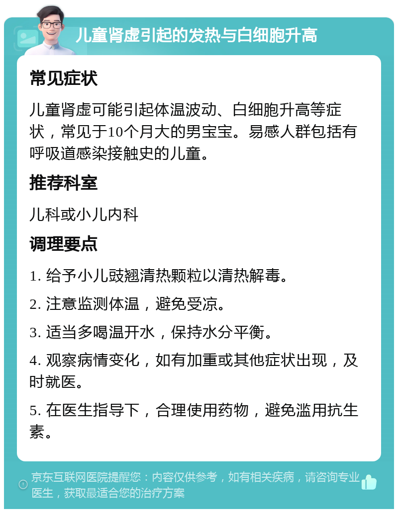 儿童肾虚引起的发热与白细胞升高 常见症状 儿童肾虚可能引起体温波动、白细胞升高等症状，常见于10个月大的男宝宝。易感人群包括有呼吸道感染接触史的儿童。 推荐科室 儿科或小儿内科 调理要点 1. 给予小儿豉翘清热颗粒以清热解毒。 2. 注意监测体温，避免受凉。 3. 适当多喝温开水，保持水分平衡。 4. 观察病情变化，如有加重或其他症状出现，及时就医。 5. 在医生指导下，合理使用药物，避免滥用抗生素。