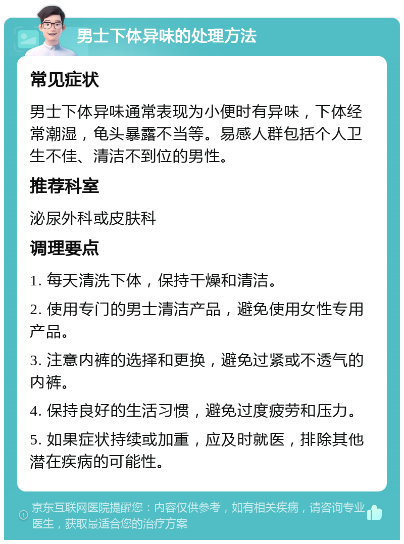 男士下体异味的处理方法 常见症状 男士下体异味通常表现为小便时有异味，下体经常潮湿，龟头暴露不当等。易感人群包括个人卫生不佳、清洁不到位的男性。 推荐科室 泌尿外科或皮肤科 调理要点 1. 每天清洗下体，保持干燥和清洁。 2. 使用专门的男士清洁产品，避免使用女性专用产品。 3. 注意内裤的选择和更换，避免过紧或不透气的内裤。 4. 保持良好的生活习惯，避免过度疲劳和压力。 5. 如果症状持续或加重，应及时就医，排除其他潜在疾病的可能性。