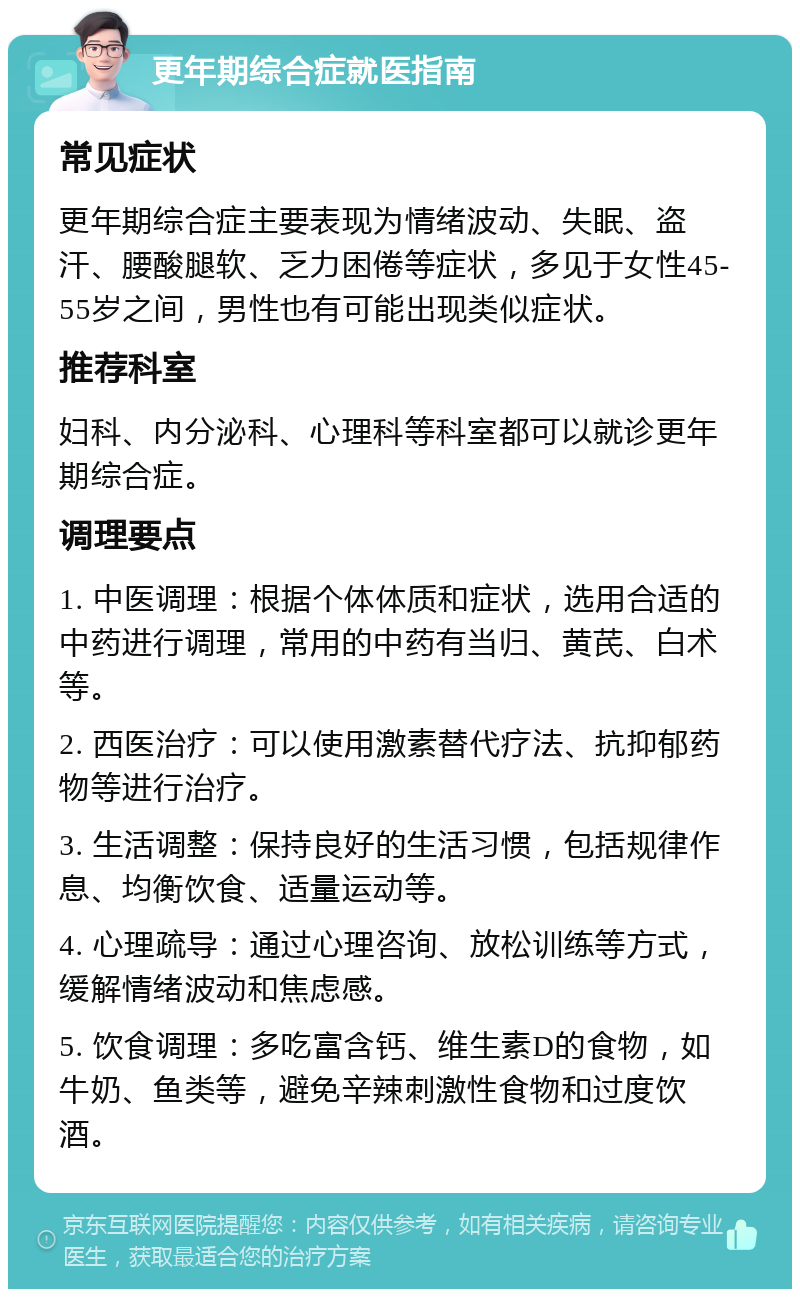 更年期综合症就医指南 常见症状 更年期综合症主要表现为情绪波动、失眠、盗汗、腰酸腿软、乏力困倦等症状，多见于女性45-55岁之间，男性也有可能出现类似症状。 推荐科室 妇科、内分泌科、心理科等科室都可以就诊更年期综合症。 调理要点 1. 中医调理：根据个体体质和症状，选用合适的中药进行调理，常用的中药有当归、黄芪、白术等。 2. 西医治疗：可以使用激素替代疗法、抗抑郁药物等进行治疗。 3. 生活调整：保持良好的生活习惯，包括规律作息、均衡饮食、适量运动等。 4. 心理疏导：通过心理咨询、放松训练等方式，缓解情绪波动和焦虑感。 5. 饮食调理：多吃富含钙、维生素D的食物，如牛奶、鱼类等，避免辛辣刺激性食物和过度饮酒。