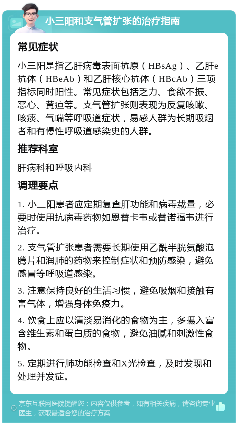 小三阳和支气管扩张的治疗指南 常见症状 小三阳是指乙肝病毒表面抗原（HBsAg）、乙肝e抗体（HBeAb）和乙肝核心抗体（HBcAb）三项指标同时阳性。常见症状包括乏力、食欲不振、恶心、黄疸等。支气管扩张则表现为反复咳嗽、咳痰、气喘等呼吸道症状，易感人群为长期吸烟者和有慢性呼吸道感染史的人群。 推荐科室 肝病科和呼吸内科 调理要点 1. 小三阳患者应定期复查肝功能和病毒载量，必要时使用抗病毒药物如恩替卡韦或替诺福韦进行治疗。 2. 支气管扩张患者需要长期使用乙酰半胱氨酸泡腾片和润肺的药物来控制症状和预防感染，避免感冒等呼吸道感染。 3. 注意保持良好的生活习惯，避免吸烟和接触有害气体，增强身体免疫力。 4. 饮食上应以清淡易消化的食物为主，多摄入富含维生素和蛋白质的食物，避免油腻和刺激性食物。 5. 定期进行肺功能检查和X光检查，及时发现和处理并发症。