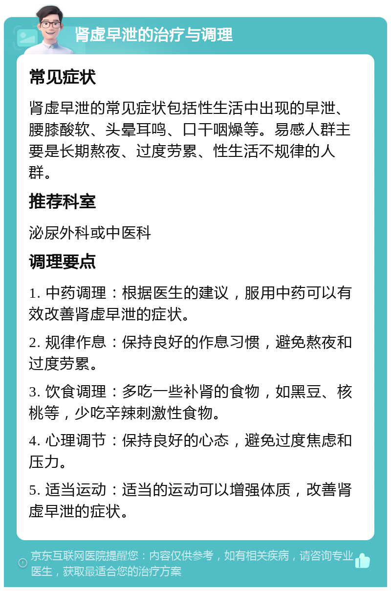 肾虚早泄的治疗与调理 常见症状 肾虚早泄的常见症状包括性生活中出现的早泄、腰膝酸软、头晕耳鸣、口干咽燥等。易感人群主要是长期熬夜、过度劳累、性生活不规律的人群。 推荐科室 泌尿外科或中医科 调理要点 1. 中药调理：根据医生的建议，服用中药可以有效改善肾虚早泄的症状。 2. 规律作息：保持良好的作息习惯，避免熬夜和过度劳累。 3. 饮食调理：多吃一些补肾的食物，如黑豆、核桃等，少吃辛辣刺激性食物。 4. 心理调节：保持良好的心态，避免过度焦虑和压力。 5. 适当运动：适当的运动可以增强体质，改善肾虚早泄的症状。