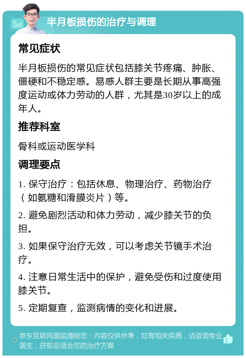 半月板损伤的治疗与调理 常见症状 半月板损伤的常见症状包括膝关节疼痛、肿胀、僵硬和不稳定感。易感人群主要是长期从事高强度运动或体力劳动的人群，尤其是30岁以上的成年人。 推荐科室 骨科或运动医学科 调理要点 1. 保守治疗：包括休息、物理治疗、药物治疗（如氨糖和滑膜炎片）等。 2. 避免剧烈活动和体力劳动，减少膝关节的负担。 3. 如果保守治疗无效，可以考虑关节镜手术治疗。 4. 注意日常生活中的保护，避免受伤和过度使用膝关节。 5. 定期复查，监测病情的变化和进展。