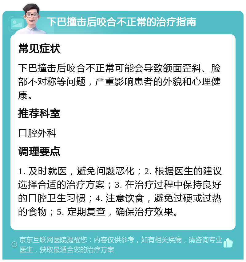 下巴撞击后咬合不正常的治疗指南 常见症状 下巴撞击后咬合不正常可能会导致颌面歪斜、脸部不对称等问题，严重影响患者的外貌和心理健康。 推荐科室 口腔外科 调理要点 1. 及时就医，避免问题恶化；2. 根据医生的建议选择合适的治疗方案；3. 在治疗过程中保持良好的口腔卫生习惯；4. 注意饮食，避免过硬或过热的食物；5. 定期复查，确保治疗效果。