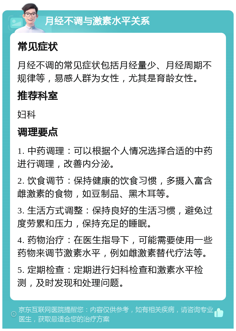 月经不调与激素水平关系 常见症状 月经不调的常见症状包括月经量少、月经周期不规律等，易感人群为女性，尤其是育龄女性。 推荐科室 妇科 调理要点 1. 中药调理：可以根据个人情况选择合适的中药进行调理，改善内分泌。 2. 饮食调节：保持健康的饮食习惯，多摄入富含雌激素的食物，如豆制品、黑木耳等。 3. 生活方式调整：保持良好的生活习惯，避免过度劳累和压力，保持充足的睡眠。 4. 药物治疗：在医生指导下，可能需要使用一些药物来调节激素水平，例如雌激素替代疗法等。 5. 定期检查：定期进行妇科检查和激素水平检测，及时发现和处理问题。