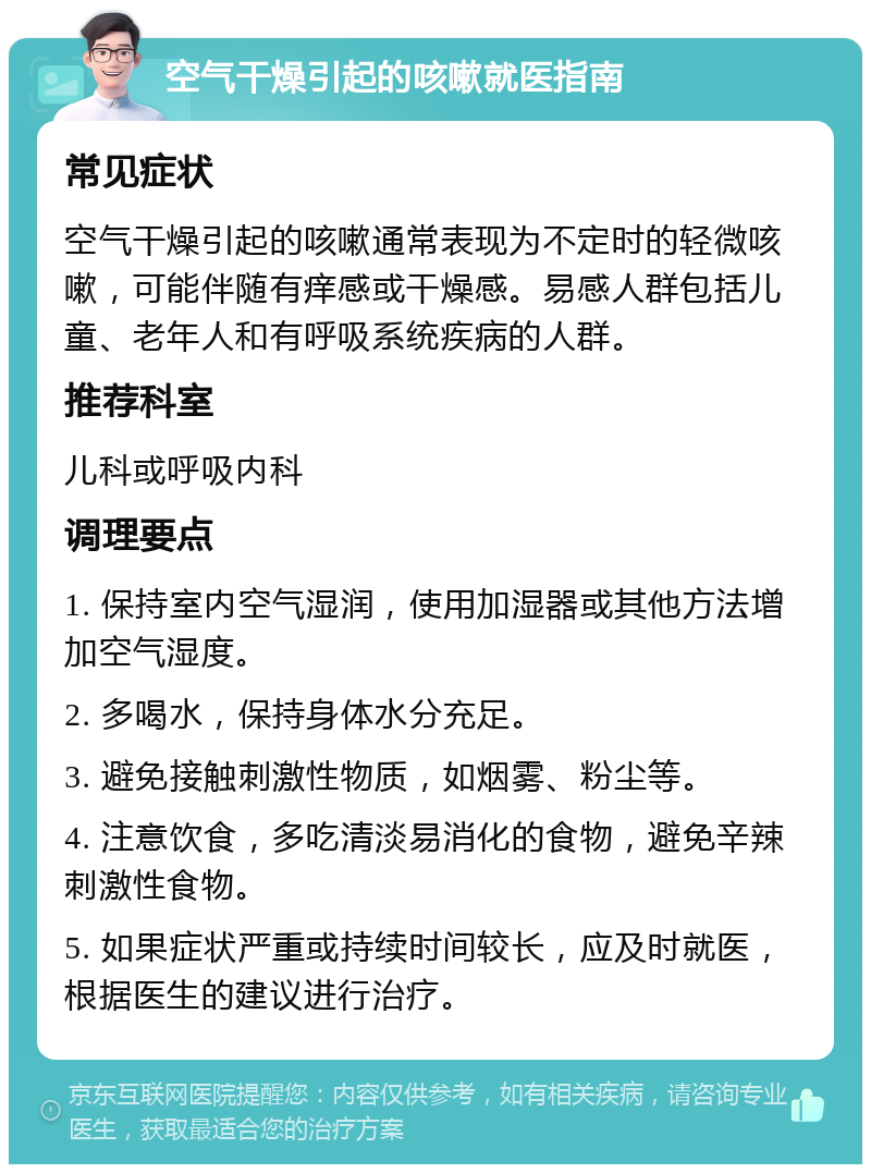 空气干燥引起的咳嗽就医指南 常见症状 空气干燥引起的咳嗽通常表现为不定时的轻微咳嗽，可能伴随有痒感或干燥感。易感人群包括儿童、老年人和有呼吸系统疾病的人群。 推荐科室 儿科或呼吸内科 调理要点 1. 保持室内空气湿润，使用加湿器或其他方法增加空气湿度。 2. 多喝水，保持身体水分充足。 3. 避免接触刺激性物质，如烟雾、粉尘等。 4. 注意饮食，多吃清淡易消化的食物，避免辛辣刺激性食物。 5. 如果症状严重或持续时间较长，应及时就医，根据医生的建议进行治疗。