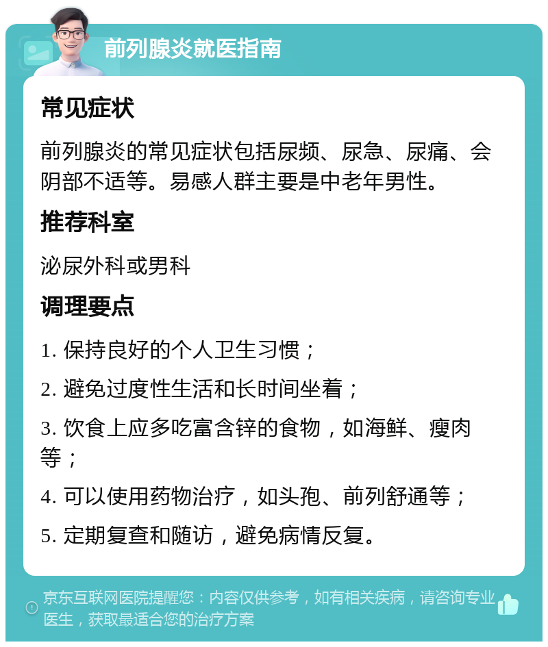 前列腺炎就医指南 常见症状 前列腺炎的常见症状包括尿频、尿急、尿痛、会阴部不适等。易感人群主要是中老年男性。 推荐科室 泌尿外科或男科 调理要点 1. 保持良好的个人卫生习惯； 2. 避免过度性生活和长时间坐着； 3. 饮食上应多吃富含锌的食物，如海鲜、瘦肉等； 4. 可以使用药物治疗，如头孢、前列舒通等； 5. 定期复查和随访，避免病情反复。