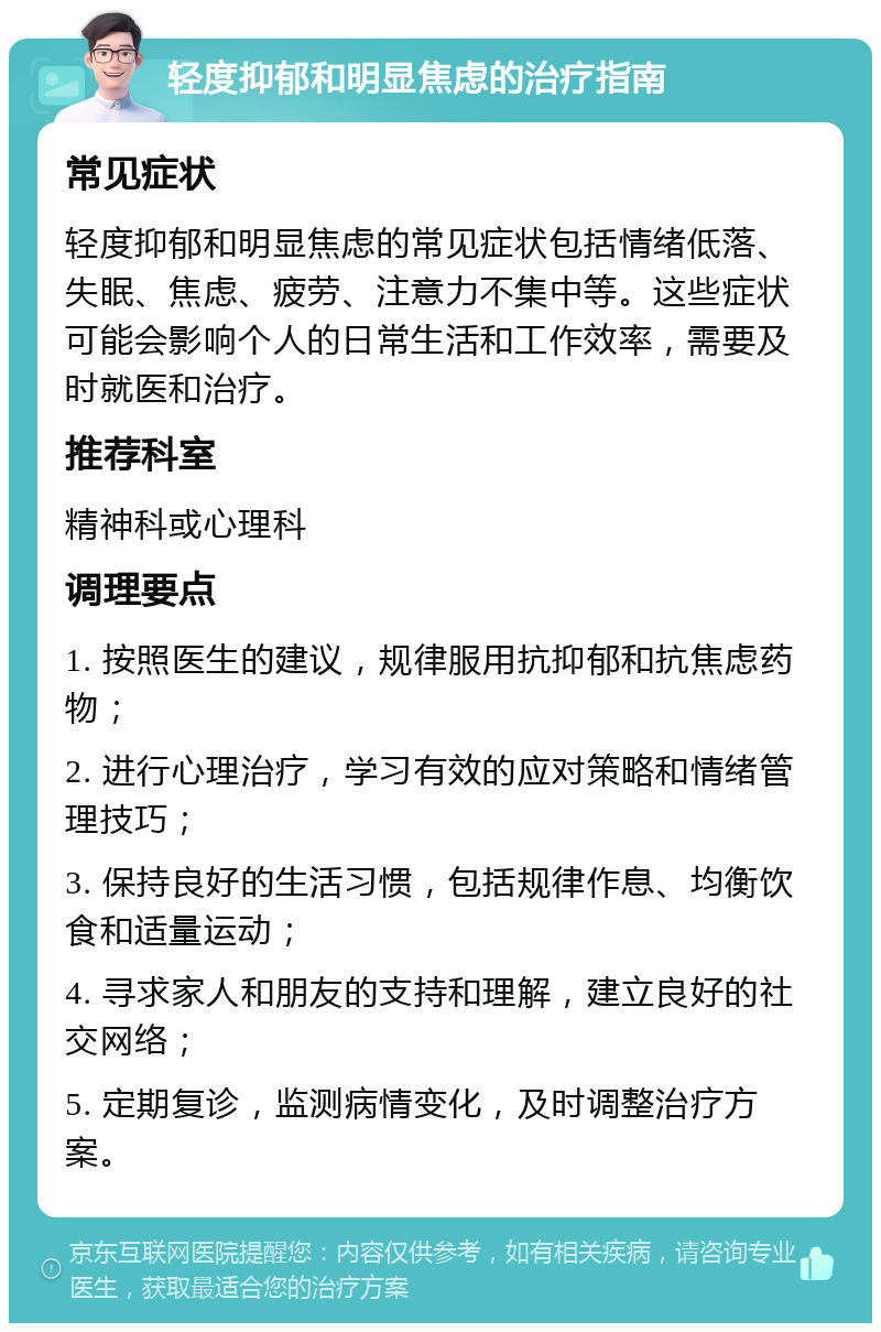 轻度抑郁和明显焦虑的治疗指南 常见症状 轻度抑郁和明显焦虑的常见症状包括情绪低落、失眠、焦虑、疲劳、注意力不集中等。这些症状可能会影响个人的日常生活和工作效率，需要及时就医和治疗。 推荐科室 精神科或心理科 调理要点 1. 按照医生的建议，规律服用抗抑郁和抗焦虑药物； 2. 进行心理治疗，学习有效的应对策略和情绪管理技巧； 3. 保持良好的生活习惯，包括规律作息、均衡饮食和适量运动； 4. 寻求家人和朋友的支持和理解，建立良好的社交网络； 5. 定期复诊，监测病情变化，及时调整治疗方案。