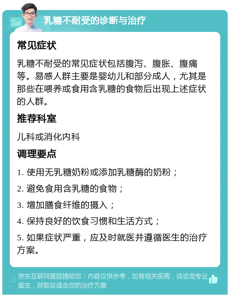 乳糖不耐受的诊断与治疗 常见症状 乳糖不耐受的常见症状包括腹泻、腹胀、腹痛等。易感人群主要是婴幼儿和部分成人，尤其是那些在喂养或食用含乳糖的食物后出现上述症状的人群。 推荐科室 儿科或消化内科 调理要点 1. 使用无乳糖奶粉或添加乳糖酶的奶粉； 2. 避免食用含乳糖的食物； 3. 增加膳食纤维的摄入； 4. 保持良好的饮食习惯和生活方式； 5. 如果症状严重，应及时就医并遵循医生的治疗方案。