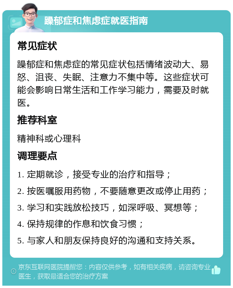 躁郁症和焦虑症就医指南 常见症状 躁郁症和焦虑症的常见症状包括情绪波动大、易怒、沮丧、失眠、注意力不集中等。这些症状可能会影响日常生活和工作学习能力，需要及时就医。 推荐科室 精神科或心理科 调理要点 1. 定期就诊，接受专业的治疗和指导； 2. 按医嘱服用药物，不要随意更改或停止用药； 3. 学习和实践放松技巧，如深呼吸、冥想等； 4. 保持规律的作息和饮食习惯； 5. 与家人和朋友保持良好的沟通和支持关系。